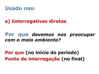 Usado nas:

a) Interrogativas diretas


Por que devemos nos preocupar
com o meio ambiente?

Por que (no início do período)
Ponto de interrogação (no final)
 