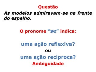Questão
As modelos admiravam-se na frente
do espelho.


     O pronome “se” indica:


      uma ação reflexiva?
               ou
      uma ação recíproca?
          Ambiguidade
 