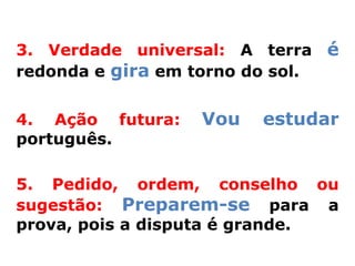 3. Verdade universal: A terra é
redonda e gira em torno do sol.


4. Ação futura:   Vou   estudar
português.

5. Pedido, ordem, conselho ou
sugestão: Preparem-se para a
prova, pois a disputa é grande.
 