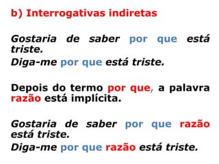b) Interrogativas indiretas

Gostaria de saber por que está
triste.
Diga-me por que está triste.

Depois do termo por que, a palavra
razão está implícita.

Gostaria de saber por que razão
está triste.
Diga-me por que razão está triste.
 