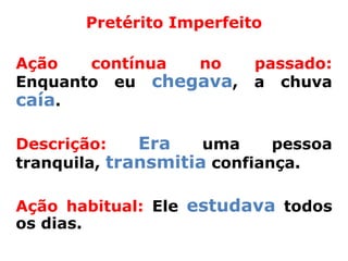 Pretérito Imperfeito

Ação   contínua no        passado:
Enquanto eu chegava,      a chuva
caía.

Descrição:    Era    uma     pessoa
tranquila, transmitia confiança.

Ação habitual: Ele estudava todos
os dias.
 