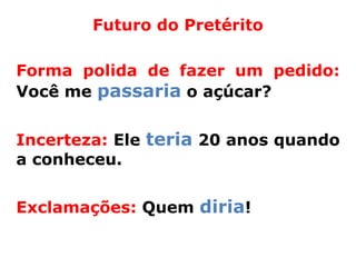 Futuro do Pretérito

Forma polida de fazer um pedido:
Você me passaria o açúcar?


Incerteza: Ele teria 20 anos quando
a conheceu.


Exclamações: Quem diria!
 