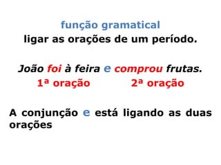função gramatical
  ligar as orações de um período.


 João foi à feira e comprou frutas.
    1ª oração         2ª oração


A conjunção e está ligando as duas
orações
 