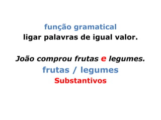 função gramatical
 ligar palavras de igual valor.


João comprou frutas e legumes.
      frutas / legumes
         Substantivos
 