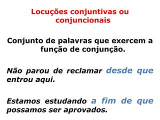 Locuções conjuntivas ou
          conjuncionais

Conjunto de palavras que exercem a
       função de conjunção.


Não parou de reclamar desde que
entrou aqui.


Estamos estudando a fim de que
possamos ser aprovados.
 