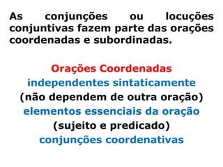 As    conjunções    ou     locuções
conjuntivas fazem parte das orações
coordenadas e subordinadas.

       Orações Coordenadas
   independentes sintaticamente
 (não dependem de outra oração)
  elementos essenciais da oração
       (sujeito e predicado)
     conjunções coordenativas
 