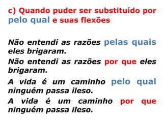 c) Quando puder ser substituído por
pelo qual e suas flexões

Não entendi as razões pelas quais
eles brigaram.
Não entendi as razões por que eles
brigaram.
A vida é um caminho pelo qual
ninguém passa ileso.
A vida é um caminho por que
ninguém passa ileso.
 