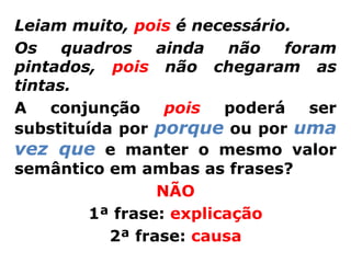 Leiam muito, pois é necessário.
Os    quadros    ainda    não  foram
pintados, pois não chegaram as
tintas.
A   conjunção     pois   poderá   ser
substituída por porque ou por uma
vez que e manter o mesmo valor
semântico em ambas as frases?
                 NÃO
         1ª frase: explicação
           2ª frase: causa
 