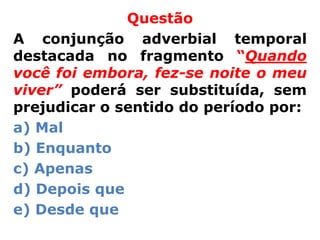 Questão
A conjunção adverbial temporal
destacada no fragmento “Quando
você foi embora, fez-se noite o meu
viver” poderá ser substituída, sem
prejudicar o sentido do período por:
a) Mal
b) Enquanto
c) Apenas
d) Depois que
e) Desde que
 