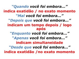 “Quando você foi embora...”
indica exatidão / no exato momento
        “Mal você foi embora...”
    “Depois que você foi embora...”
   indicam um tempo depois / logo
                  após
     “Enquanto você foi embora...”
      “Apenas você foi embora...”
        indicam simultaneidade
    “Desde que você foi embora...”
 indica exatidão /no exato momento
 