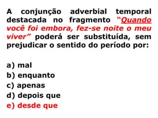 A conjunção adverbial temporal
destacada no fragmento “Quando
você foi embora, fez-se noite o meu
viver” poderá ser substituída, sem
prejudicar o sentido do período por:

a) mal
b) enquanto
c) apenas
d) depois que
e) desde que
 