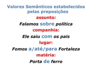 Valores Semânticos estabelecidos
         pelas preposições
             assunto:
     Falamos sobre política
          companhia:
      Ele saiu com os pais
              lugar:
  Fomos a/até/para Fortaleza
           matéria:
         Porta de ferro
 