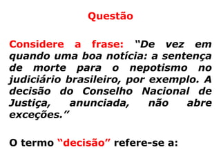 Questão

Considere a frase: “De vez em
quando uma boa notícia: a sentença
de morte para o nepotismo no
judiciário brasileiro, por exemplo. A
decisão do Conselho Nacional de
Justiça,    anunciada,     não  abre
exceções.”

O termo “decisão” refere-se a:
 