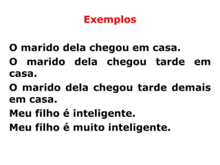 Exemplos

O marido dela chegou em casa.
O marido dela chegou tarde em
casa.
O marido dela chegou tarde demais
em casa.
Meu filho é inteligente.
Meu filho é muito inteligente.
 