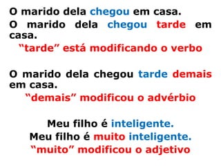 O marido dela chegou em casa.
O marido dela chegou tarde em
casa.
  “tarde” está modificando o verbo

O marido dela chegou tarde demais
em casa.
  “demais” modificou o advérbio

     Meu filho é inteligente.
   Meu filho é muito inteligente.
   “muito” modificou o adjetivo
 