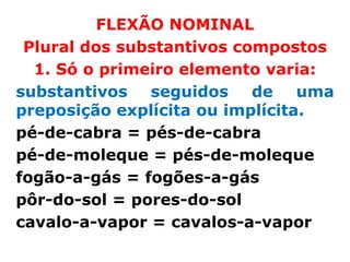 FLEXÃO NOMINAL
 Plural dos substantivos compostos
  1. Só o primeiro elemento varia:
substantivos seguidos de uma
preposição explícita ou implícita.
pé-de-cabra = pés-de-cabra
pé-de-moleque = pés-de-moleque
fogão-a-gás = fogões-a-gás
pôr-do-sol = pores-do-sol
cavalo-a-vapor = cavalos-a-vapor
 