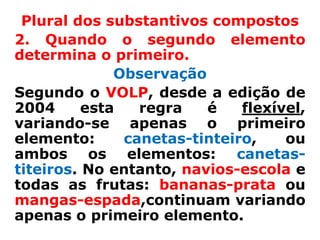 Plural dos substantivos compostos
2. Quando o segundo elemento
determina o primeiro.
              Observação
Segundo o VOLP, desde a edição de
2004      esta   regra   é    flexível,
variando-se apenas o primeiro
elemento:      canetas-tinteiro,    ou
ambos os elementos: canetas-
titeiros. No entanto, navios-escola e
todas as frutas: bananas-prata ou
mangas-espada,continuam variando
apenas o primeiro elemento.
 