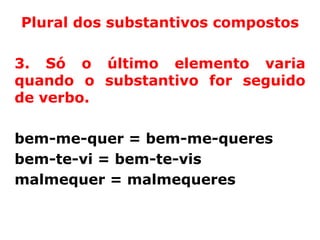 Plural dos substantivos compostos

3. Só o último elemento varia
quando o substantivo for seguido
de verbo.

bem-me-quer = bem-me-queres
bem-te-vi = bem-te-vis
malmequer = malmequeres
 