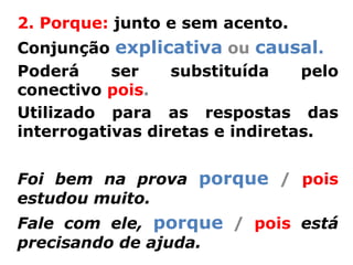 2. Porque: junto e sem acento.
Conjunção explicativa ou causal.
Poderá     ser    substituída    pelo
conectivo pois.
Utilizado para as respostas das
interrogativas diretas e indiretas.


Foi bem na prova porque / pois
estudou muito.
Fale com ele, porque / pois está
precisando de ajuda.
 