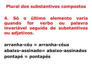 Plural dos substantivos compostos

4. Só o último elemento varia
quando for verbo ou palavra
invariável seguida de substantivos
ou adjetivos.

arranha-céu = arranha-céus
abaixo-assinado= abaixo-assinados
pontapé = pontapés
 