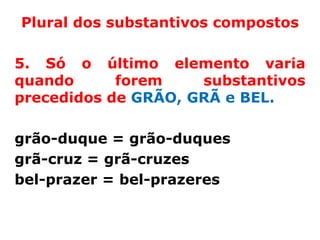 Plural dos substantivos compostos

5. Só o último elemento varia
quando      forem    substantivos
precedidos de GRÃO, GRÃ e BEL.

grão-duque = grão-duques
grã-cruz = grã-cruzes
bel-prazer = bel-prazeres
 