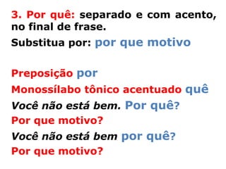 3. Por quê: separado e com acento,
no final de frase.
Substitua por: por que motivo


Preposição por
Monossílabo tônico acentuado quê
Você não está bem. Por quê?
Por que motivo?
Você não está bem por quê?
Por que motivo?
 