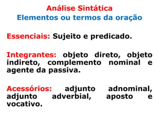Análise Sintática
  Elementos ou termos da oração

Essenciais: Sujeito e predicado.

Integrantes: objeto direto, objeto
indireto, complemento nominal e
agente da passiva.

Acessórios:   adjunto    adnominal,
adjunto    adverbial,    aposto  e
vocativo.
 