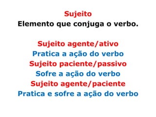 Sujeito
Elemento que conjuga o verbo.

     Sujeito agente/ativo
    Pratica a ação do verbo
   Sujeito paciente/passivo
     Sofre a ação do verbo
   Sujeito agente/paciente
Pratica e sofre a ação do verbo
 