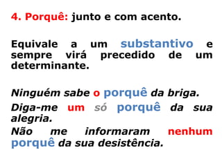 4. Porquê: junto e com acento.

Equivale a um substantivo e
sempre virá precedido de um
determinante.

Ninguém sabe o porquê da briga.
Diga-me um só porquê da sua
alegria.
Não    me   informaram     nenhum
porquê da sua desistência.
 