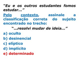 “Eu e os outros estudantes fomos
estudar...”
Pelo       contexto,    assinale    a
classificação correta do sujeito
encontrado no trecho:
     “...resolvi mudar de ideia...”
a) oculto
b) desinencial
c) elíptico
d) implícito
e) determinado
 