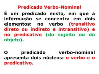 Predicado Verbo-Nominal
É um predicado misto, em que a
informação se concentra em dois
elementos: no verbo (transitivo
direto ou indireto e intransitivo) e
no predicativo (do sujeito ou do
objeto).

O      predicado     verbo-nominal
apresenta dois núcleos: o verbo e o
predicativo.
 
