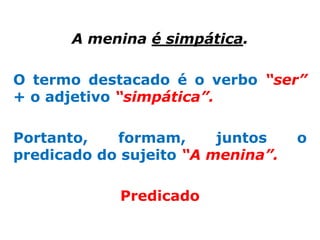 A menina é simpática.

O termo destacado é o verbo “ser”
+ o adjetivo “simpática”.

Portanto,   formam,      juntos    o
predicado do sujeito “A menina”.

            Predicado
 