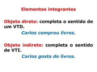 Elementos integrantes

Objeto direto: completa o sentido de
um VTD.
       Carlos comprou livros.

Objeto indireto: completa o sentido
de VTI.
        Carlos gosta de livros.
 