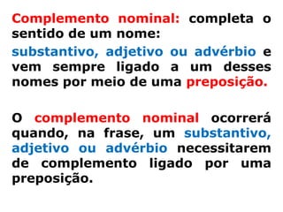 Complemento nominal: completa o
sentido de um nome:
substantivo, adjetivo ou advérbio e
vem sempre ligado a um desses
nomes por meio de uma preposição.

O complemento nominal ocorrerá
quando, na frase, um substantivo,
adjetivo ou advérbio necessitarem
de complemento ligado por uma
preposição.
 