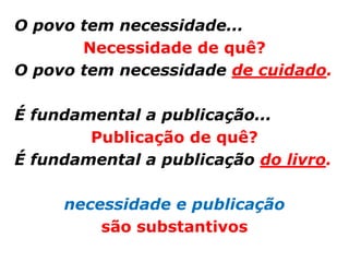 O povo tem necessidade...
       Necessidade de quê?
O povo tem necessidade de cuidado.

É fundamental a publicação...
        Publicação de quê?
É fundamental a publicação do livro.

     necessidade e publicação
         são substantivos
 