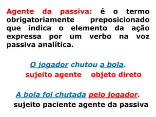 Agente da passiva: é o termo
obrigatoriamente   preposicionado
que indica o elemento da ação
expressa por um verbo na voz
passiva analítica.

     O jogador chutou a bola.
    sujeito agente objeto direto

  A bola foi chutada pelo jogador.
 sujeito paciente agente da passiva
 