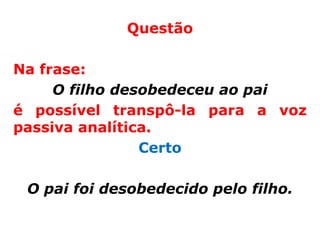 Questão

Na frase:
     O filho desobedeceu ao pai
é possível transpô-la para a voz
passiva analítica.
                Certo

 O pai foi desobedecido pelo filho.
 