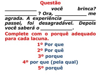 Questão
__________        você       brinca?
__________ ? Ora, __________ me
agrada. A experiência __________
passei, foi desagradável. Depois
você saberá o __________.
Complete com o porquê adequado
para cada lacuna.
             1º Por que
             2º Por quê
             3º porque
       4º por que (pela qual)
             5º porquê
 