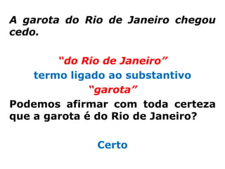 A garota do Rio de Janeiro chegou
cedo.

        “do Rio de Janeiro”
    termo ligado ao substantivo
              “garota”
Podemos afirmar com toda certeza
que a garota é do Rio de Janeiro?

              Certo
 