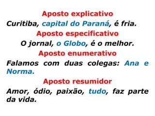 Aposto explicativo
Curitiba, capital do Paraná, é fria.
        Aposto especificativo
    O jornal, o Globo, é o melhor.
         Aposto enumerativo
Falamos com duas colegas: Ana e
Norma.
          Aposto resumidor
Amor, ódio, paixão, tudo, faz parte
da vida.
 