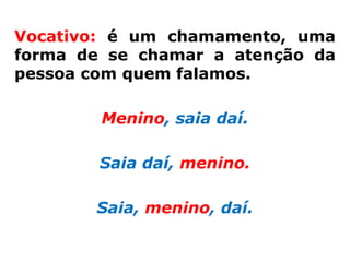 Vocativo: é um chamamento, uma
forma de se chamar a atenção da
pessoa com quem falamos.

        Menino, saia daí.

        Saia daí, menino.

       Saia, menino, daí.
 