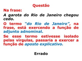 Questão
Na frase:
A garota do Rio de Janeiro chegou
cedo.
O termo “do Rio de Janeiro”, na
frase, está exercendo a função de
adjunto adnominal.
Se esse termo estivesse isolado
pelas vírgulas, passaria a exercer a
função de aposto explicativo.

              Errado
 
