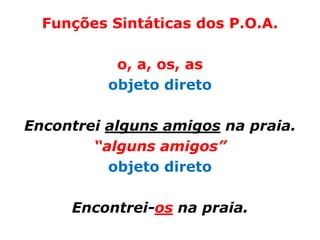 Funções Sintáticas dos P.O.A.

           o, a, os, as
          objeto direto

Encontrei alguns amigos na praia.
        “alguns amigos”
          objeto direto

     Encontrei-os na praia.
 