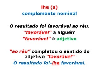 lhe (s)
     complemento nominal

O resultado foi favorável ao réu.
     “favorável” a alguém
     “favorável” é adjetivo

“ao réu” completou o sentido do
      adjetivo “favorável”
 O resultado foi-lhe favorável.
 