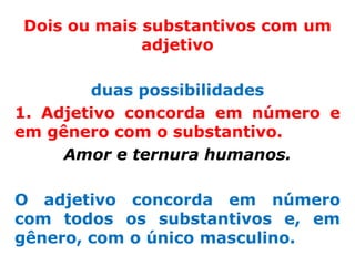 Dois ou mais substantivos com um
             adjetivo

        duas possibilidades
1. Adjetivo concorda em número e
em gênero com o substantivo.
     Amor e ternura humanos.

O adjetivo concorda em número
com todos os substantivos e, em
gênero, com o único masculino.
 