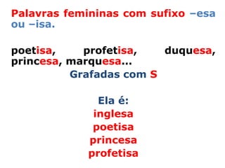 Palavras femininas com sufixo –esa
ou –isa.

poetisa,    profetisa,   duquesa,
princesa, marquesa...
          Grafadas com S

              Ela é:
             inglesa
             poetisa
            princesa
            profetisa
 
