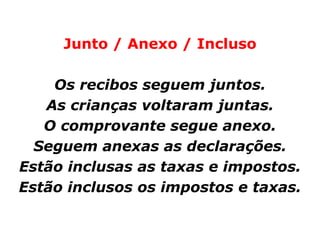 Junto / Anexo / Incluso

    Os recibos seguem juntos.
   As crianças voltaram juntas.
   O comprovante segue anexo.
  Seguem anexas as declarações.
Estão inclusas as taxas e impostos.
Estão inclusos os impostos e taxas.
 
