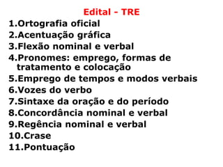 Edital - TRE
1.Ortografia oficial
2.Acentuação gráfica
3.Flexão nominal e verbal
4.Pronomes: emprego, formas de
  tratamento e colocação
5.Emprego de tempos e modos verbais
6.Vozes do verbo
7.Sintaxe da oração e do período
8.Concordância nominal e verbal
9.Regência nominal e verbal
10.Crase
11.Pontuação
 