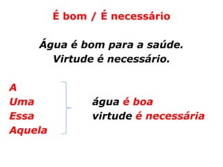 É bom / É necessário

    Água é bom para a saúde.
      Virtude é necessário.

A
Uma            água é boa
Essa           virtude é necessária
Aquela
 