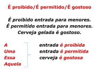 É proibido/É permitido/É gostoso

 É proibido entrada para menores.
É permitido entrada para menores.
     Cerveja gelada é gostoso.

A            entrada é proibida
Uma          entrada é permitida
Essa         cerveja é gostosa
Aquela
 